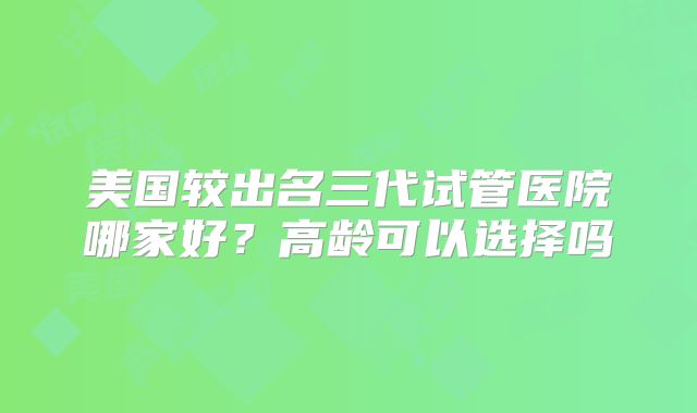 美国较出名三代试管医院哪家好？高龄可以选择吗