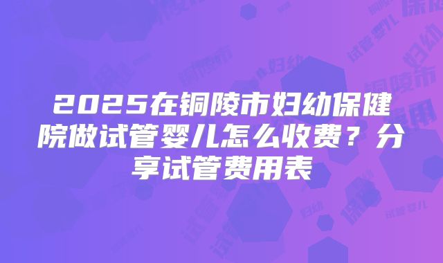 2025在铜陵市妇幼保健院做试管婴儿怎么收费？分享试管费用表