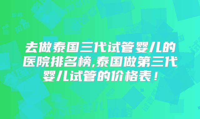 去做泰国三代试管婴儿的医院排名榜,泰国做第三代婴儿试管的价格表！