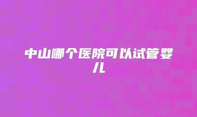 中山哪个医院可以试管婴儿