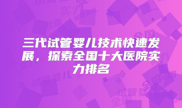 三代试管婴儿技术快速发展，探索全国十大医院实力排名