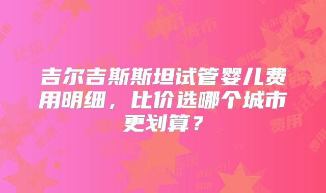 吉尔吉斯斯坦试管婴儿费用明细，比价选哪个城市更划算？