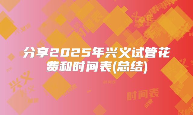 分享2025年兴义试管花费和时间表(总结)