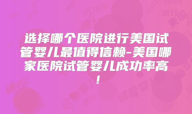 选择哪个医院进行美国试管婴儿最值得信赖-美国哪家医院试管婴儿成功率高！