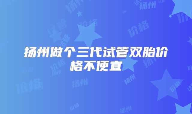 扬州做个三代试管双胎价格不便宜