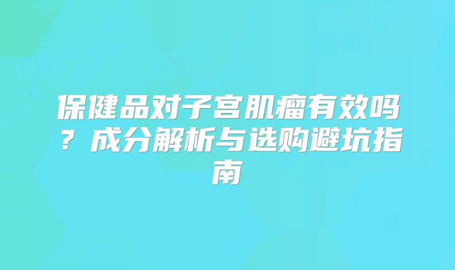 保健品对子宫肌瘤有效吗？成分解析与选购避坑指南