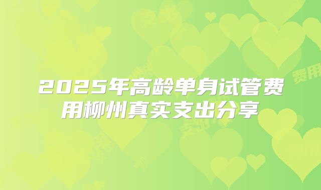 2025年高龄单身试管费用柳州真实支出分享