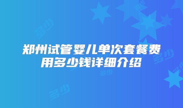 郑州试管婴儿单次套餐费用多少钱详细介绍