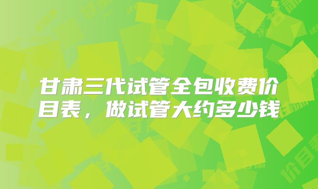 甘肃三代试管全包收费价目表,做试管大约多少钱
