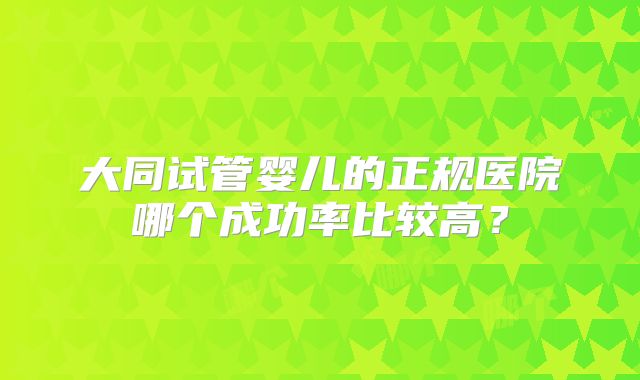 大同试管婴儿的正规医院哪个成功率比较高？