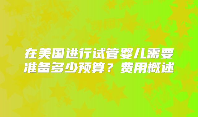 在美国进行试管婴儿需要准备多少预算？费用概述