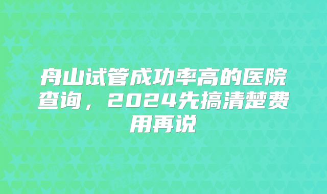 舟山试管成功率高的医院查询，2024先搞清楚费用再说