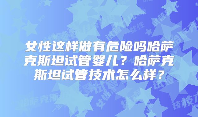 女性这样做有危险吗哈萨克斯坦试管婴儿？哈萨克斯坦试管技术怎么样？