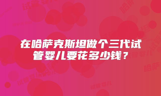 在哈萨克斯坦做个三代试管婴儿要花多少钱？