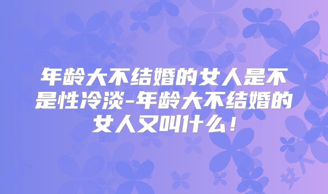 年龄大不结婚的女人是不是性冷淡-年龄大不结婚的女人又叫什么!