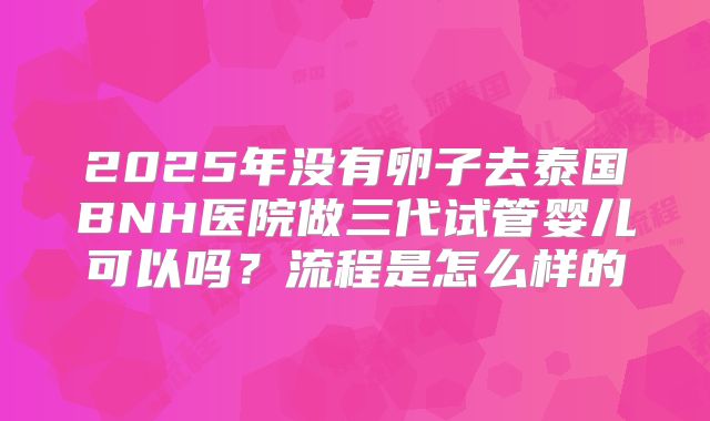 2025年没有卵子去泰国BNH医院做三代试管婴儿可以吗？流程是怎么样的