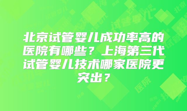 北京试管婴儿成功率高的医院有哪些？上海第三代试管婴儿技术哪家医院更突出？