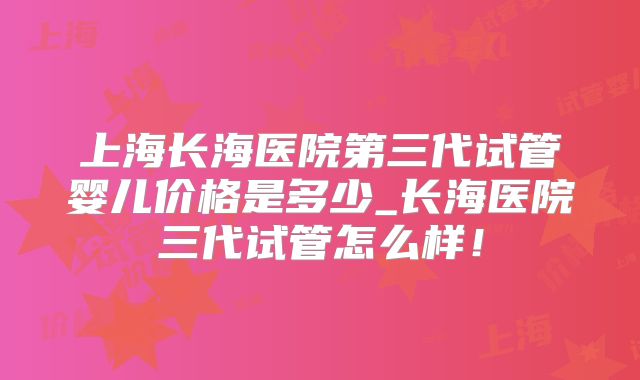 上海长海医院第三代试管婴儿价格是多少_长海医院三代试管怎么样！