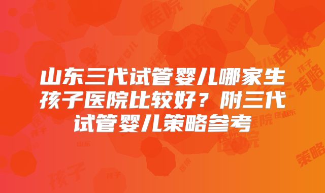 山东三代试管婴儿哪家生孩子医院比较好？附三代试管婴儿策略参考