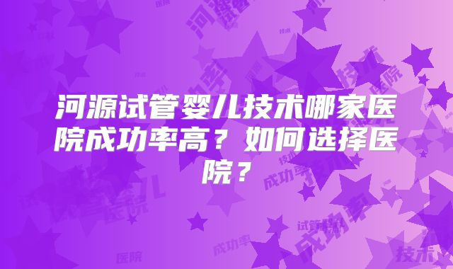 河源试管婴儿技术哪家医院成功率高？如何选择医院？