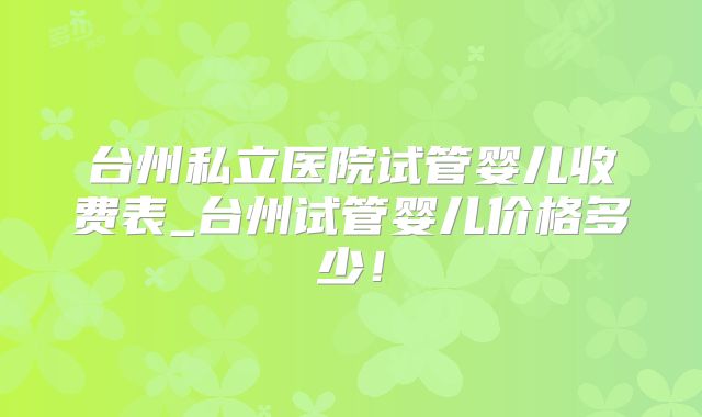 台州私立医院试管婴儿收费表_台州试管婴儿价格多少！