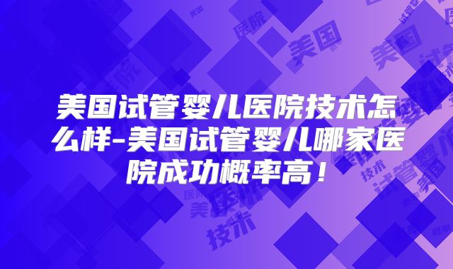 美国试管婴儿医院技术怎么样-美国试管婴儿哪家医院成功概率高！