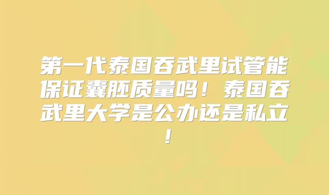 第一代泰国吞武里试管能保证囊胚质量吗！泰国吞武里大学是公办还是私立！