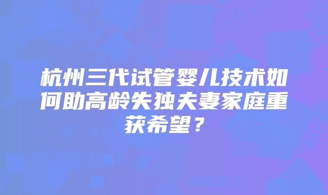 杭州三代试管婴儿技术如何助高龄失独夫妻家庭重获希望？