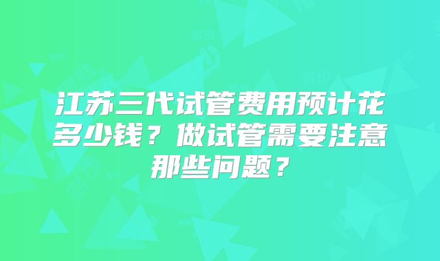 江苏三代试管费用预计花多少钱?做试管需要注意那些问题?