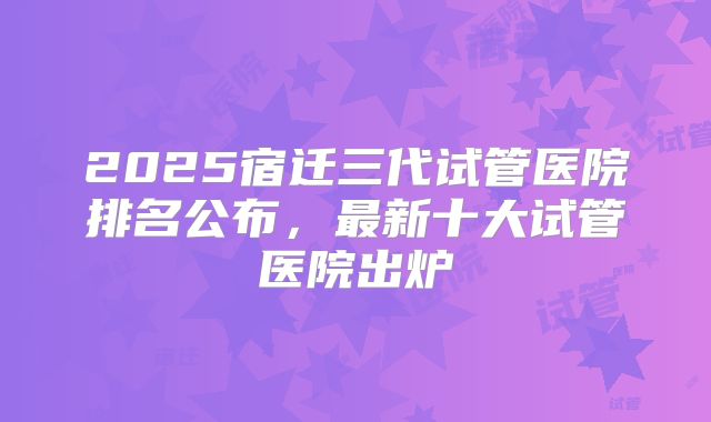 2025宿迁三代试管医院排名公布，最新十大试管医院出炉