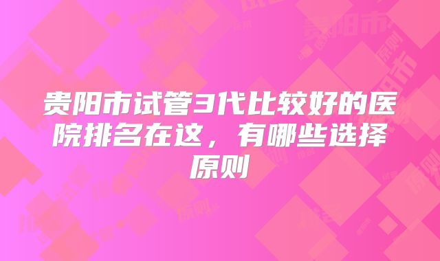 贵阳市试管3代比较好的医院排名在这，有哪些选择原则