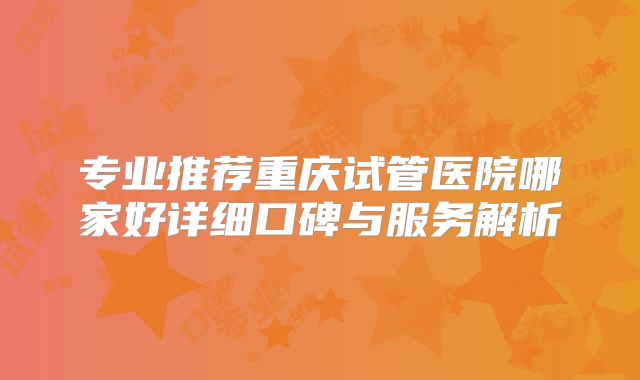 专业推荐重庆试管医院哪家好详细口碑与服务解析