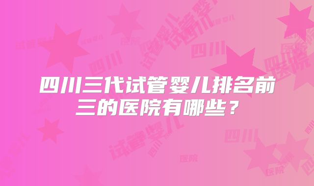 四川三代试管婴儿排名前三的医院有哪些？