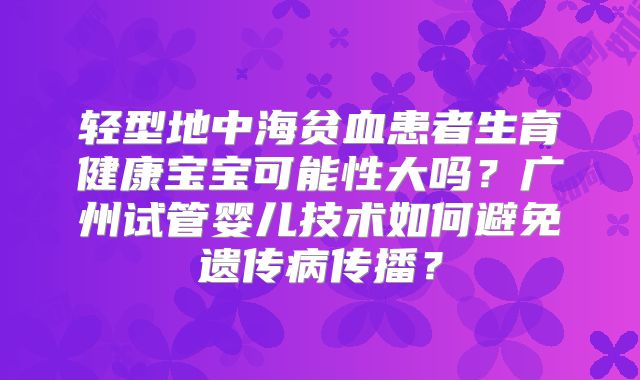 轻型地中海贫血患者生育健康宝宝可能性大吗？广州试管婴儿技术如何避免遗传病传播？