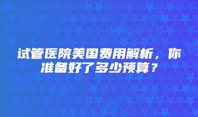 试管医院美国费用解析,你准备好了多少预算?