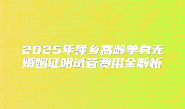 2025年萍乡高龄单身无婚姻证明试管费用全解析