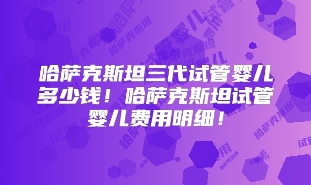 哈萨克斯坦三代试管婴儿多少钱！哈萨克斯坦试管婴儿费用明细！