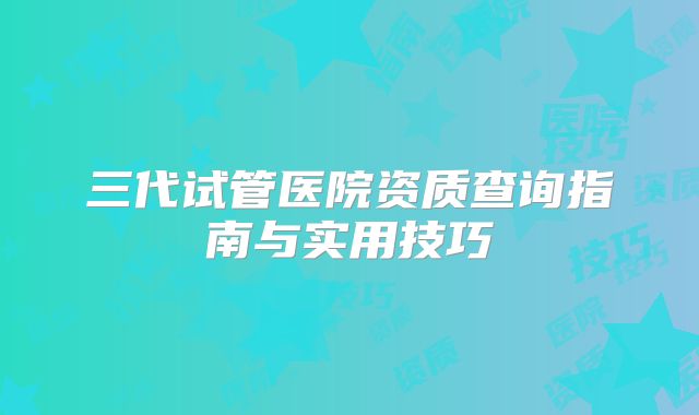 三代试管医院资质查询指南与实用技巧