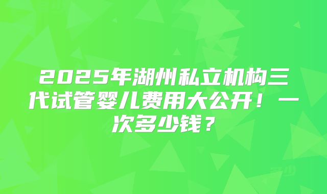 2025年湖州私立机构三代试管婴儿费用大公开！一次多少钱？