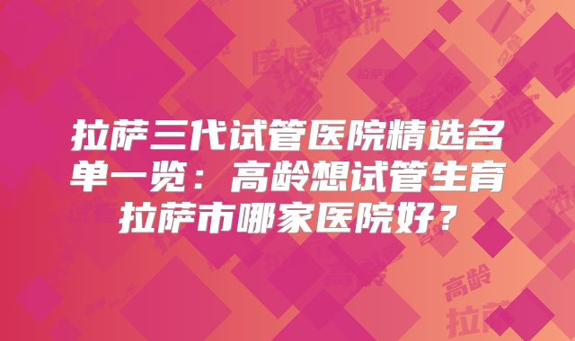 拉萨三代试管医院精选名单一览：高龄想试管生育拉萨市哪家医院好？
