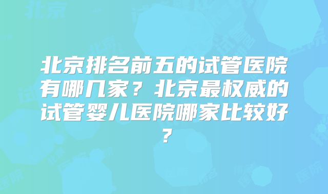北京排名前五的试管医院有哪几家？北京最权威的试管婴儿医院哪家比较好？
