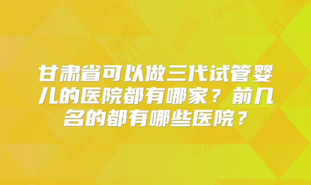 甘肃省可以做三代试管婴儿的医院都有哪家？前几名的都有哪些医院？