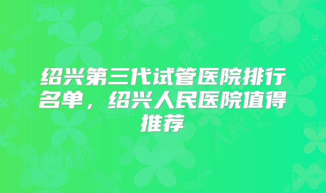 绍兴第三代试管医院排行名单，绍兴人民医院值得推荐