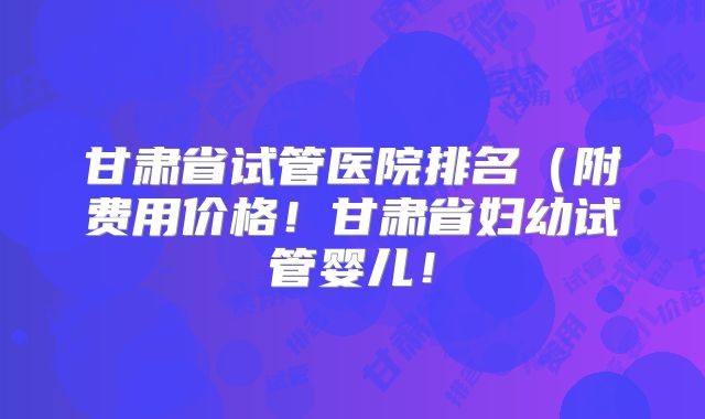 甘肃省试管医院排名（附费用价格！甘肃省妇幼试管婴儿！