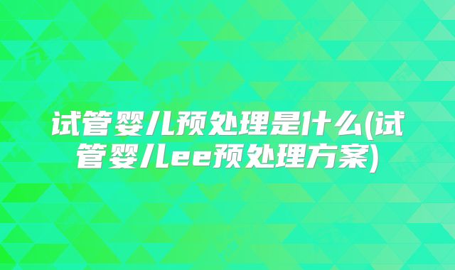 试管婴儿预处理是什么(试管婴儿ee预处理方案)