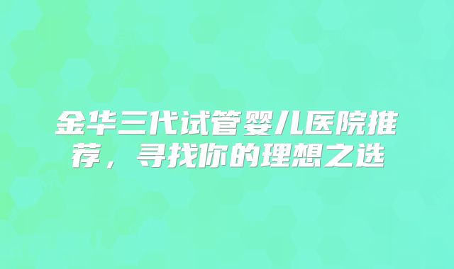 金华三代试管婴儿医院推荐，寻找你的理想之选