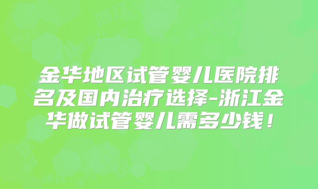金华地区试管婴儿医院排名及国内治疗选择-浙江金华做试管婴儿需多少钱！