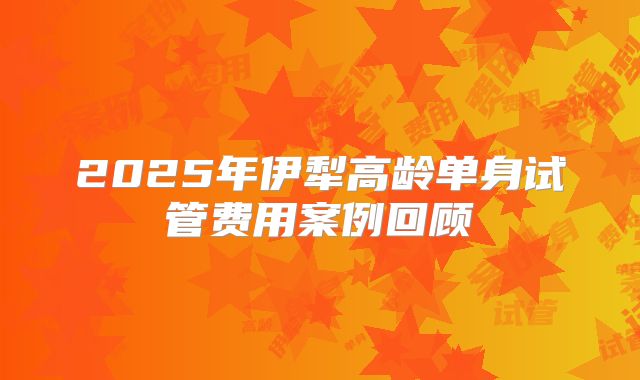 2025年伊犁高龄单身试管费用案例回顾