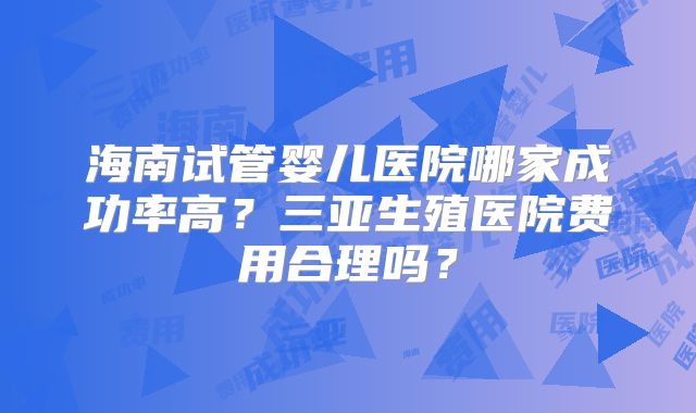 海南试管婴儿医院哪家成功率高？三亚生殖医院费用合理吗？