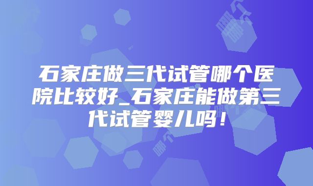 石家庄做三代试管哪个医院比较好_石家庄能做第三代试管婴儿吗!